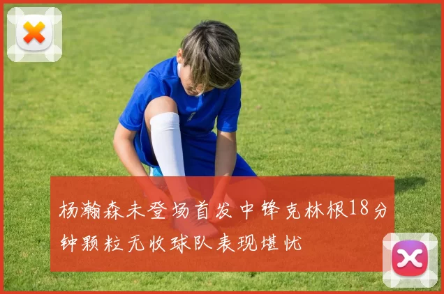 杨瀚森未登场首发中锋克林根18分钟颗粒无收球队表现堪忧