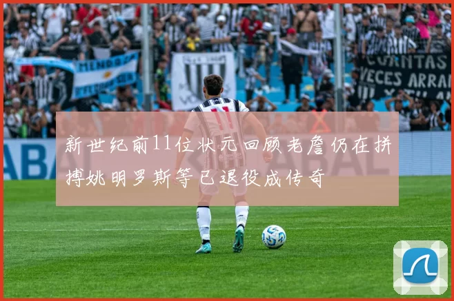 新世纪前11位状元回顾老詹仍在拼搏姚明罗斯等已退役成传奇