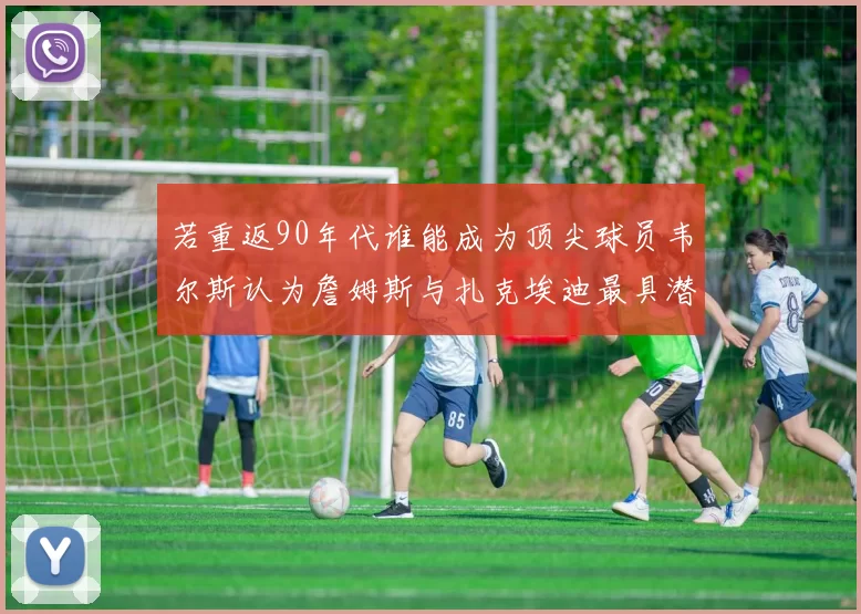 若重返90年代谁能成为顶尖球员韦尔斯认为詹姆斯与扎克埃迪最具潜力
