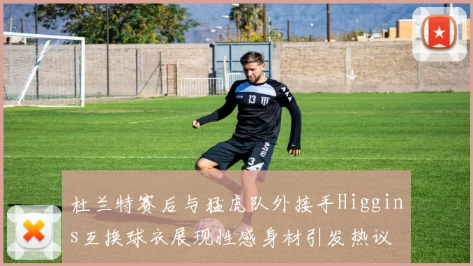 杜兰特赛后与猛虎队外接手Higgins互换球衣展现性感身材引发热议