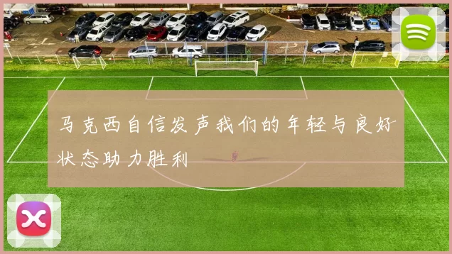 马克西自信发声我们的年轻与良好状态助力胜利