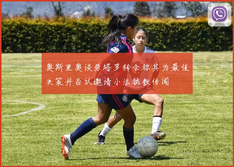 奥斯里奥谈劳塔罗转会称其为最佳决策并否认邀请小法执教传闻