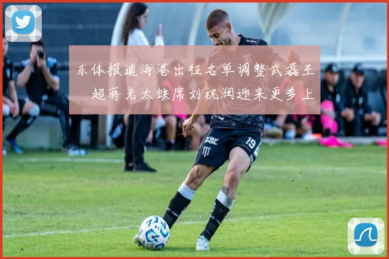 东体报道海港出征名单调整武磊王燊超蒋光太缺席刘祝润迎来更多上场机会