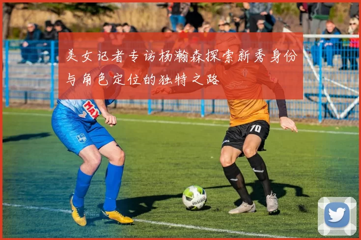 美女记者专访杨瀚森探索新秀身份与角色定位的独特之路