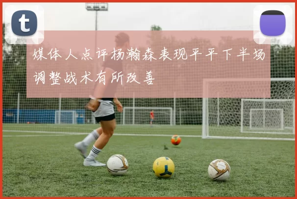 媒体人点评杨瀚森表现平平下半场调整战术有所改善