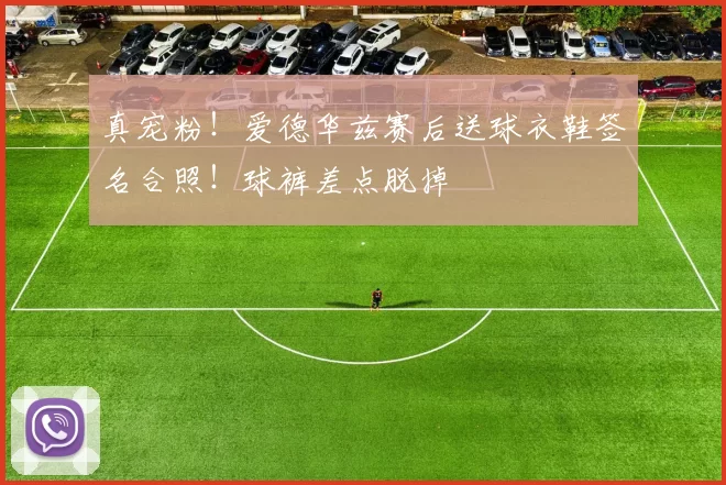 真宠粉！爱德华兹赛后送球衣鞋签名合照！球裤差点脱掉