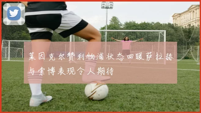 莱因克尔赞利物浦状态回暖萨拉赫与索博表现令人期待