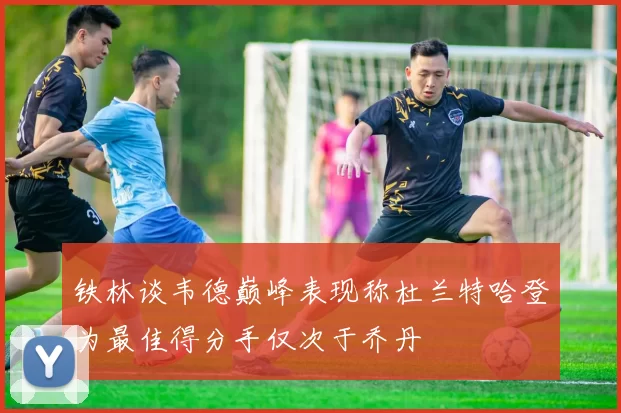 铁林谈韦德巅峰表现称杜兰特哈登为最佳得分手仅次于乔丹