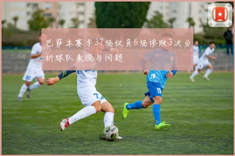 巴萨本赛季37场仅负6场惨败3次分析球队表现与问题