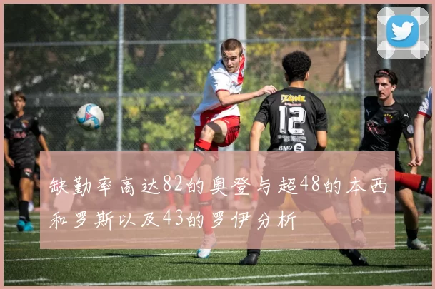 缺勤率高达82的奥登与超48的本西和罗斯以及43的罗伊分析
