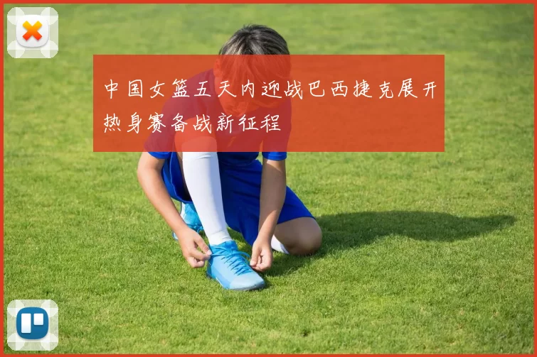 中国女篮五天内迎战巴西捷克展开热身赛备战新征程