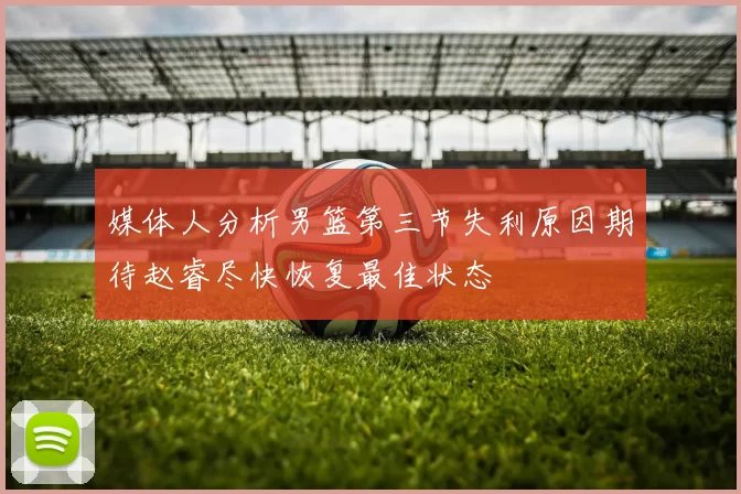 媒体人分析男篮第三节失利原因期待赵睿尽快恢复最佳状态