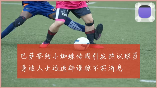 巴萨签约小蜘蛛传闻引发热议球员身边人士迅速辟谣称不实消息
