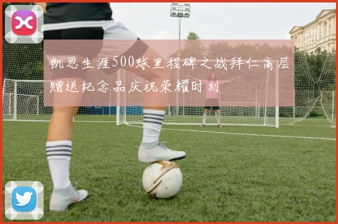 凯恩生涯500球里程碑之战拜仁高层赠送纪念品庆祝荣耀时刻