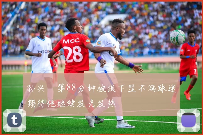 孙兴慜第88分钟被换下显不满球迷期待他继续发光发热