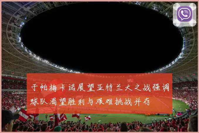 于帕梅卡诺展望亚特兰大之战强调球队渴望胜利与艰难挑战并存
